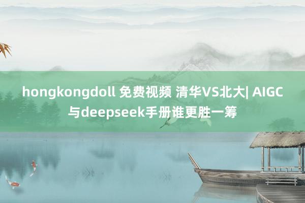 hongkongdoll 免费视频 清华VS北大| AIGC与deepseek手册谁更胜一筹