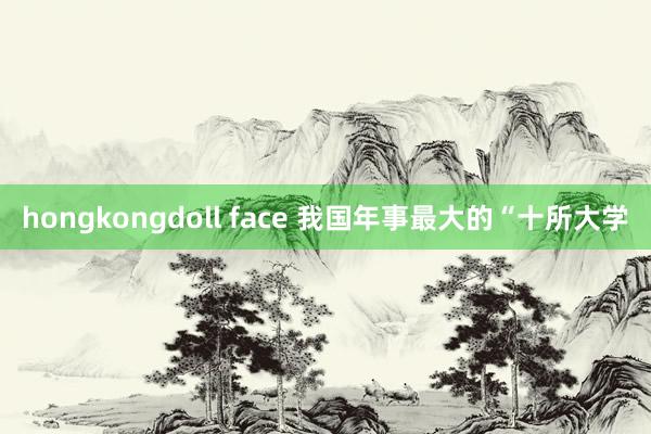 hongkongdoll face 我国年事最大的“十所大学
