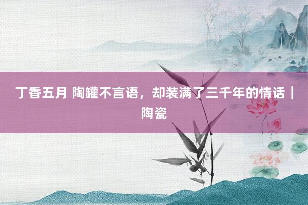 丁香五月 陶罐不言语，却装满了三千年的情话｜陶瓷