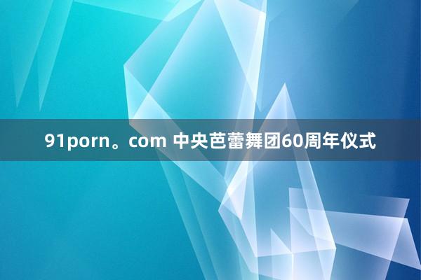 91porn。com 中央芭蕾舞团60周年仪式